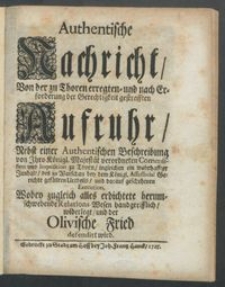 Authentische Nachricht, Von der zu Thoren erregten- und nach Erforderung der Gerechtigkeit gestrafften Aufruhr : Nebst einer Authentischen Beschreibung von Ihro Königl. Majestät verordneten Commission und Inquisition zu Thorn, ingleichen ein wahrhaffter Innhalt, des zu Warschau bey dem Königl. Assessorial Gerichte gefällten Urtheils, und darauf geschehenen Execution. Wobey zugleich alles erdichtete herumschwebende Relations-Wesen handgreifflich, widerlegt, und der Olivische Fried defendirt wird / [Gottfried Hannenberg].