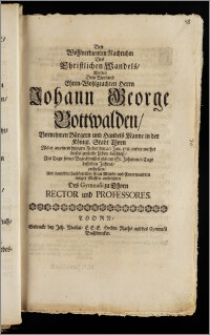 Den Wohlverdienten Nachruhm Des Christlichen Wandels, Wolten Dem ... Herrn Johann George Bottwalden Vornehmen Bürgern und Handels Manne in der Königl. Stadt Thorn Als er an einem hitzigen Fieber den 20. Jun. 1711. unvermuthet dieses zeitliche Leben beschlosz, Am Tage seines Begräbnisses als am St. Johannes-Tage desselben Jahres, ertheilen, Und damit die hochbetrübte Frau Wittibe und Anverwandten einiger Massen auffrichten Des Gymnasii zu Thorn Rector und Professores