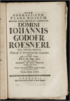 Diem Onomasticvm Plane Rosevm [...] Domini Iohannis Godofr. Roesneri, Incl. Reipvbl. Thorvn. Praecons. & Protoscholarchae [...] quum ille A. R. S. M. DCC. XXIII. Die S. Ioh. Bapt. [...] recurreret [...] exsolvere volebant Gymn. Thor. Cives