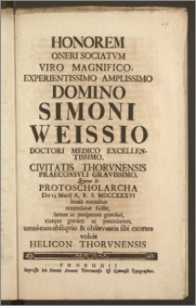 Honorem Oneri Sociatvm Viro Magnifico ... Domino Simoni Weissio Doctori Medico Excellentissimo, Civitatis Thorvnensis Praeconsvli Gravissimo, Quum Is Protoscholarcha Die 14. Martii A. R. S. MDCCXXXVI bonis omnibus renunciatus fuisset, lætum ac prosperum gratulari, ejusque gratiam ac patrocinium omni cum obseqvio & observantia sibi exorare voluit Helicon Thorvnensis