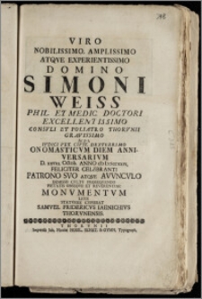 Viro Nobilissimo, Amplissimo [...] Domino Simoni Weiss Phil. Et Medic. Doctori [...] Consvli Et Poliatro Thorvnii [...] Ivdici Vet. Civit. [...] Onomasticvm Diem Anniversarivm D. xxviii. Octob. Anno cIcIccccxxvi, Feliciter Celebranti Patrono Svo Atqve Avvncvlo Demisso Cvltv Proseqvendo Pietatis Obseqvii Et Reverentiae Monvmentvm Leve Statvere Cvpiebat Samvel Fridericvs Iaenichivs Thorvnensis