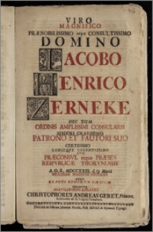 Viro Magnifico Prænobilissimo [...] Domino Iacobo Henrico Zerneke Huc Dum Ordinis Amplissimi Consularis Seniori [...] Patrono Et Fautori Suo Certissimo Longeqve Colendissimo Cvm Præconsvl atque Præses Reipvblicæ Thorvnensis A. O. R. MDCCXXIII. d. 9. Martii Felicissimis Procervm Svffragiis Atqve Ex Voto Bonorum Omnium Crearetvr Gratvlabvndvs Adplavdit Christophorus Andreas Geret, Francus, Ecclesiastes ad B. Virginis Templum