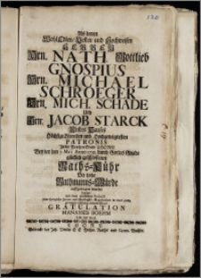 Als denen Wohl Edlen [...] Hrn. Nath. Gottlieb Gnospius Hrn. Michael Schroeger Hrn. Mich. Schade Und Hrn: Jacob Starck Unsres Hauses [...] Patronis Jn der [...] Stadt Thorn Bey der den 7. Maij Anno 1732. [...] geschlossenen Raths-Kühr Die hohe Rathmanns-Würde auffgetragen wurde / bezeigte [...] seine [...] Freude und schuldigste Ergebenheit in einer gantz geringen eilfertig entworffenen Gratulation Manasses Boehm Lib. Art. Stud