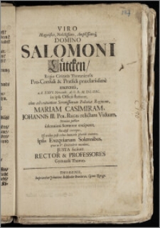 Viro Magnifico, Nobilissimo [...] Domino Salomoni Lütcken, Regiæ Civitatis Thoruniensis Pro-Consuli & Præsidi præclarissime merenti, a. d. XXVI. Novembr. A. O. R. M. DC. IIIC. in ipsa Officii statione, cum adventantem [...] Poloniæ Reginam, Mariam Casimiram, Johannis III Pol. Regis relictam Viduam, Nomine publico solenniori Sermone exciperet, Paralysi correpto, & triduo post rebus humanis placide exemto, ipsis Exeqviarum Solennibus, qvæ in V. Decembris incidunt, Justa faciunt Rector & Professores Gymnasii Thorun