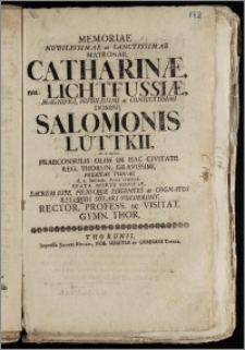 Memoriae Nobilissimae ac Sanctissimae Matronae, Catharinæ, nat. Lichtfussiæ ... Domini, Salomonis Lüttkii ... Praeconsulis Olim In Hac Civitate Reg. Thorun. ... Relictae Viduae d. 1. Septemb. Anno cicicccx. Beata Morte Sopitae, Sacrum Esse, Filiosque Lugentes ac Cognatos ... Solari Voluerunt, Rector, Profess. ac Visitat. Gymn. Thor