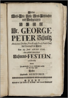 Als der Wohl-Edle, Veste [...] Hr. George Peter Schultz Medicinæ Doctor, Pro-R. und Prof. Publ. Ord. des Gymnasii in Thorn Den 29. Junii Anno 1726. Sein glücklich wiedererlebtes Nahmens-Festein celebrirte Wolten Jhr gehorsamste Devoir schuldigster massen an den Tag legen Dessen Ergebenste Auditores