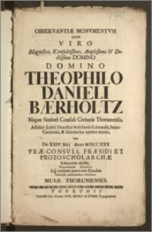 Observantiæ Monvmentvm Qvod Viro Magnifico ... Domino Theophilo Danieli Bærholtz Nuper Seniori Consuli Civitatis Thorunensis, Assessori Judicii Terrestris Nobilitatis Culmensis, Proto-Camerario, & Scholarchæ optime merito, Iam Die XXIV. Maij Anno M DCC XXX Præ-Consvli, Præsidi Et Proto-Scholarchæ Solenniter electo, Venerabundæ posuerunt ... Submisse commendare voluerunt Musæ Thorunienses