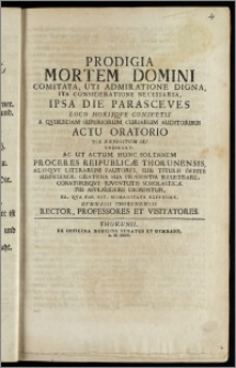 Prodigia Mortem Domini Comitata, Uti Admiratione Digna, Ita Consideratione Necessaria, Ipsa Die Parasceves Loco Horisqve Consvetis A Qvibusdam Superiorum Curiarum Auditoribus Actu Oratorio ... Indicunt: Ac Ut Actum Hunc Solennem Proceres Reipublicæ Thorunensis, Aliiqve Literarum Fautores ... Gratiosa Sua Præsentia Illustrare, Conatibusqve Juventutis Scholasticæ Piis Applaudere Dignentur, Ea ... expetunt, Gymnasii Thorunensis Rector, Professores et Visitatores