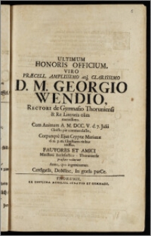 Ultimum Honoris Officium, Viro Præcell. ... Georgio Wendio, Rectori de Gymnasio Thoruniensi & Re Literaria olim ... Cum Animam A. M. DCC. V. d. 7. Julii Christo pie commendasset, Corpusqve Ejus Cryptæ Marianæ d. 12. p. m. Christianis ritibus inferetur, Fautores Et Amici Ministerii Ecclesiastico - Thoruniensis præstare voluerunt Anno, qvo ingeminamus: CastIgatIs, DoMIne, In gratIa parCe