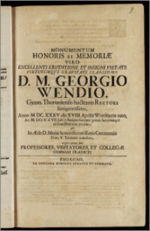 Monumentum Honoris Et Memoriæ Viro Excellenti Eruditione ... D. M. Georgio Wendio, Gymn. Thoruniensis hactenus Rectori ... Anno M.DC.XXXV. die XVIII. Aprilis Wratislaviæ nato, An. M. DCCV. d. VII. Julii e statione sua ... evocato, & In Æde D. Mariæ ... Ceremoniis Dom. V. Trinitatis tumulato / erigere conati sunt Professores, Visitatores, Et Collegæ Gymnasii Prædicti