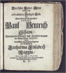 Den süssen Liebes-Streit erkühnte sich bey erfreulichem Hochzeit-Feste Des ... Herrn Paul Heinrich Schävii, Vornehmen Bürgers und Handelsmanns der Königl. Stadt Thorn, Und der ... Jungfer Catharina Elisabeth Roggin, Anno 1690 den 21. Novembr. / mit diesen zwar schertzhafften doch wohlmeinenden Zeilen seine schuldige Pflicht zu entdecken A. O.