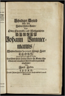 Schuldiges Beyleid Bey Der Schmertzlichen Bahre, Des ... Herren Johann Zimmermanns, Wohlverdienten Secretarii Königl. Stadt Thorn, Anno 1707. den 17. Febr. Dem ... Herren Vater, Fr. Mutter, Ehe-Schatz und vornehmen Anverwandten zum Trost abgestattet / Von Jacob Herden