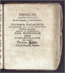 Theriacam Andromachi, In duodeculpo componendam, & Pulverem Bezoarticum Excellent. Dn. Doct. Sennerti, Publico Examini Nobiliss. Et Excellentiss. Dnn. Medicorum / subjicit Die XXVI. Martii M. DC. XCVII. Hor. matutin. Daniel Schloss, Civis & Pharmac. Thorun.