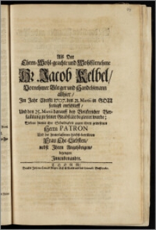 Als Der Ehren-Wohl-geachte und Wohlfürnehme Hr. Jacob Kelbel ... Bürger und Handelsmann allhier, Jm Jahr Christi 1707. den 21. Martii in Gott seeligst entschlieff, Und den 25. Martii darauff ... zu seiner Grabstäte begleitet wurde / Wolten hiemit ihre Schuldigkeit gegen ihren gewesenen Herrn Patron Und der hinterlassenen höchst-betrübten Frau Ehe-Liebsten, nebst Jhren Angehörigen, bezeugen Jnnenbenandte