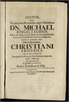 Luctum, Qvem Vir perqvam Reverendus atqve Clarissimus Dn. Michael Ringeltaubius, Pastor olim Ellgutensis in Silesia, nunc Ecclesiastes Substitutus Thoruniensis in Civitate nova designatus, Sentiebat ex ... obitu Filioli ... Christiani Friderici, nat. ix. Ian. cic iccc vii. Sympathia Christiana proseqvebantur, eumqve mitigare volebant, Ipso exeqviarum die 31. Maii, cic iccc vii. Rector, Professores & Visit