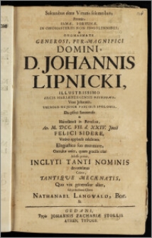 Solennibus elatæ Virtutis solemnibus, Proteis, Famæ, Fortunæ, In Onomasteriis Non In-Solennibus, & Onomasmate ... Domini, D. Johannis Lipnicki, Illustrissimo Arcis Mariæburgensis Oeconomo ... Uberosis Hujusce Fascibus Stolonis, Dapiferi Sanocensis & Hæreditarii in Renckau, Ao. M. DCC. VII. d. XXIV. Junii Felici Sidere, Votivo applausu celebratis. Elogiastico suo murmure, Garrulus anser, quam gracilis olor Adesse potuit, Inclyti Tanti Nominis devotissimus Cultor, Tantiqve Mecænatis, Quo vix generosior alter, subjectissimus Cliens Nathanael Langwald, Bor. St