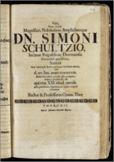 Viro, Dum viveret Magnifico, Nobilissimo Amplissimoque Dn. Simoni Schultzio ... Reipublicae Thorunensis Proconsuli ... Seniori ... Cum d. xv. Jun. anno cicicccviii. Rebus mortalium placide esset exemptus, Solenni ex[e]quiarum die qui erat XXI eiusd. mensis justa persolvere, lugentesque solatio erigere voluerunt Rector & Professores Gymn. Thor