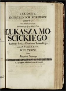 Sałosne Smiertelnych Wykoków Zniwo Przy Akeie Pogrzebowym ... Pana Łukasza Moscickiego Radnego Pana, y Kamelarza Torunskiego, dnia 27. Wrzesnia R. P. 1708 / Wystawione Przez Przyjaciela Szezerego