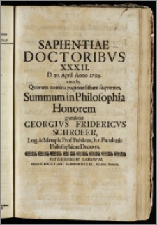 Sapientiae Doctoribvs XXXII. D. 30. April Anno 1709. creatis, Qvorum nomina paginae sistunt seqventes, Summum in Philosopia Honorem gratulatur Georgivs Fridericvs Schroeer, Log. & Metaph. Prof. Publicus, h. t. Facultatis Philosophicae Decanvs