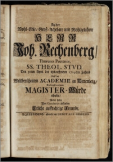 Als der Wohl-Edle, Grosz-Achtbare ... Herr Joh. Rechenberg, Thoruno Prutenus, SS. Theol. Stvd. Den 30ten April. des itztlauffenden 1709ten Jahres Auff der ... Academie zu Wittenberg, Die ... Magister-Würde erhielte, Wolten hiebey Jhre Gratulation abstatten Etliche auffrichtige Freunde