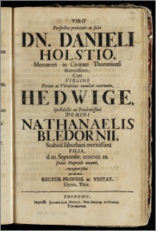 Viro Perspectae probitatis ac fidei Dn. Danieli Holstio, Mercatori in Civitate Thoruniensi florentissimo, Cum Virgine ... Hedwige ... Domini Nathanaelis Bledornii, Scabini suburbani ... Filia, d. III. Septembr. CIC IC CC. IX. fœdus Nuptiale ineunti, conjugium felix precabantur. Rector Profess. ac Visitat. Gymn. Thor