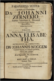 Parapherna Votiva Viro Spectabili atque ... Dn. Johanni Zernekio, Scabino Suburbano & Mercatori in Civitate Regia Thorun. ... Feliciter Nuptias ineunti cum Virgine ... Anna Elisabetha, Viri Nobilissimi ... Dn. Johannis Noggen, Consulis Thorun. ac Camerarii ... Filia natu minima, ipsa nuptiarum festivitate, d. x. Septembr. An. cic iccc ix. oblata, ab Rect. Prof. & Visitat. Gymnas. Thor