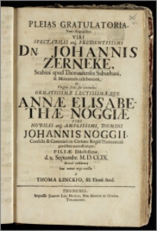 Pleias Gratulatoria, Votis Nuptialibus Viri ... Dn. Johannis Zerneke, Scabini apud Thorunienses Suburbani, & Mercatoris ... ac Virginis ... Annæ Elisabethæ Noggiæ Viri ... Johannis Noggii, Consulis & Camerarii in Civitate Regia Thoruniensi ... Filiæ ... d. x. Septembr. M. D. CCIX. devote celebratis boni omnis ergo erecta / a Thoma Linckio, SS. Theol. Stud