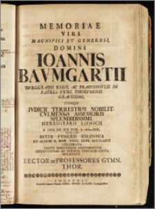 Memoriae Viri Magnifici [...] Domini Ioannis Bavmgartii Bvrggrabii Regii, Ac Praeconsvlis In Patria Vrbe Thorvnensi [...] Itemqve Ivdicii Terrestris Nobilit. Cvlmensis Assessoris [...] Hereditarii Lipnicii E Vivis Die XIX. Febr. A. cIcIcccXIX. Svblati Inter Fvneris Solennia Ad Aedem B. Mar. Virg. Dom. Invocavit Celebrata Triste Debitvmqve Monvmentvm Observantiae Ac Doloris Testandi Cavsa Erigebant Rector ac Professores Gymn. Thor