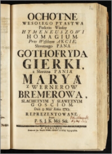 Ochotne Wesołego Ptastwa Podczas Wiosny Hymeneuszowi Homagium. Przy Weselnym Akcie, Sławetnego Pana Gothofryda Gierki, z Sławetną Panią Maryą z Wernerow Bremerową, Slachetnym Y Sławetnym Gosciom / Dnia 9 Maja Roku 1719. Reprezentowane Przez P. S. J. K. Mci Sek