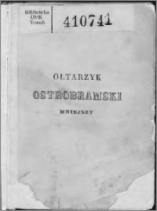 Ołtarzyk Ostrobramski Mniejszy zawierający w sobie : Kronikę Ostréj Bramy przez I. J. Kraszewskiego i Wł. Syrokomlę ; Nabożeństwo do Najś. Panny Maryi ; - Codzienne przygodne i na wszystkie święta przypadające w roku ; - jakoteż za dusze wiernych zmarłych, do Świętych Pańskich i Patronów kraju, z dołączeniem pieśni kościelnych z tekstem łacińskim : ozdobiony dwunastu wizerunkami rytémi na stali w Paryżu, podług starożytnych obrazów znajdujących się w kościołach ojczystych